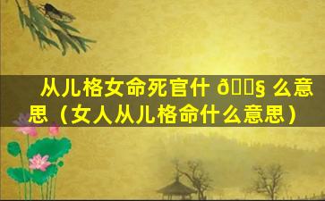 从儿格女命死官什 🐧 么意思（女人从儿格命什么意思）